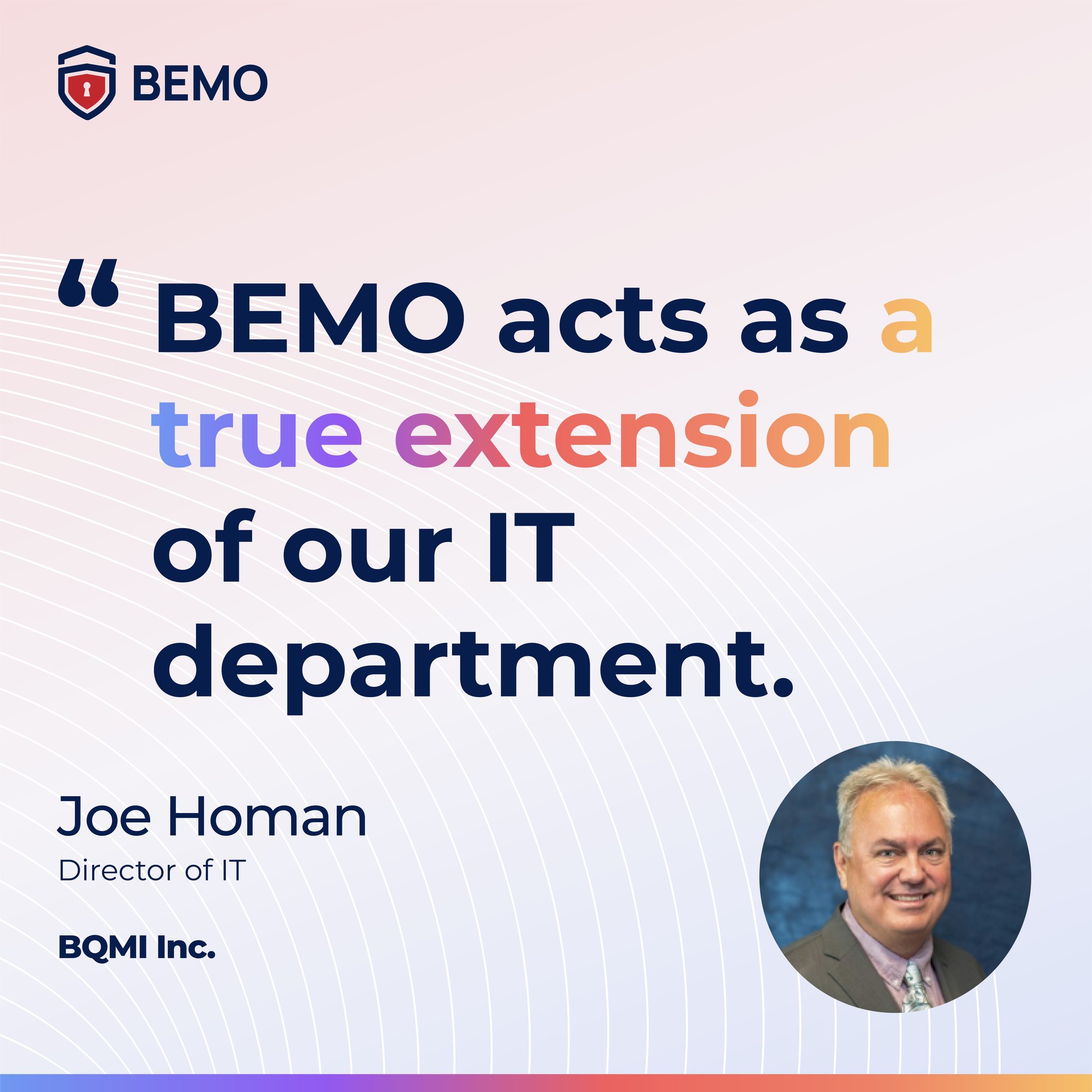 BEMO acts as a true extension of our IT department